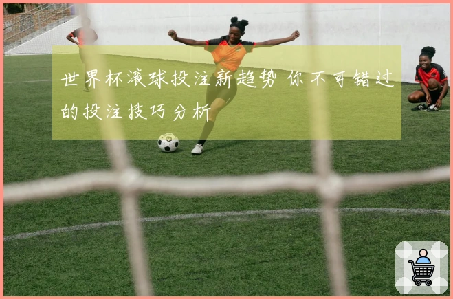 世界杯滚球投注新趋势 你不可错过的投注技巧分析